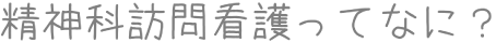 精神科訪問看護ってなに？